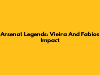 Arsenal Legends: Vieira And Fabio's Impact