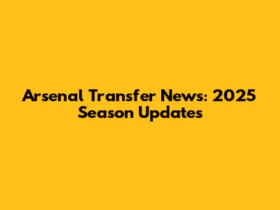 Arsenal Transfer News: 2025 Season Updates