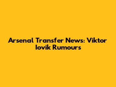 Arsenal Transfer News: Viktor Iovik Rumours