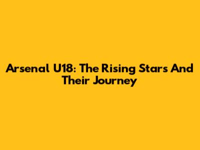 Arsenal U18: The Rising Stars And Their Journey