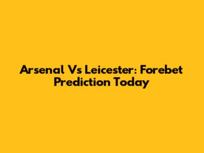 Arsenal Vs Leicester: Forebet Prediction Today
