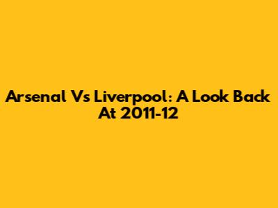 Arsenal Vs Liverpool: A Look Back At 2011-12