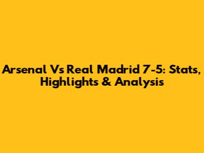 Arsenal Vs Real Madrid 7-5: Stats, Highlights & Analysis