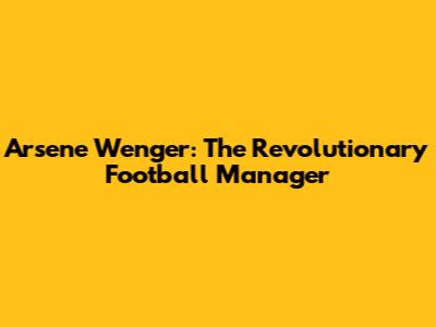 Arsene Wenger: The Revolutionary Football Manager