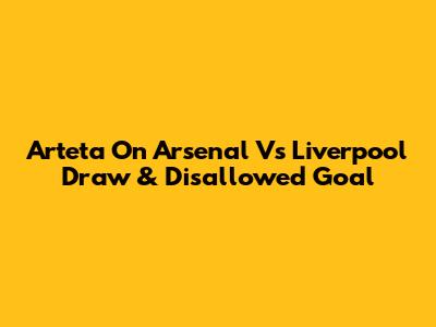 Arteta On Arsenal Vs Liverpool Draw & Disallowed Goal