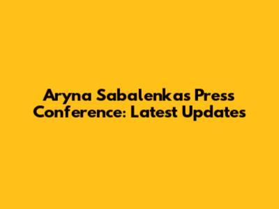 Aryna Sabalenka's Press Conference: Latest Updates