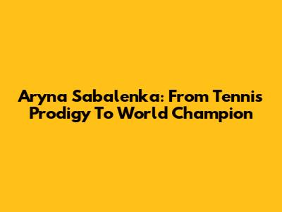 Aryna Sabalenka: From Tennis Prodigy To World Champion
