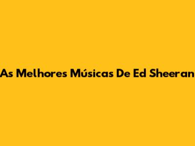 As Melhores Músicas De Ed Sheeran