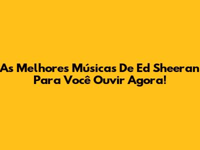 As Melhores Músicas De Ed Sheeran Para Você Ouvir Agora!