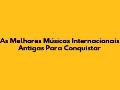 As Melhores Músicas Internacionais Antigas Para Conquistar