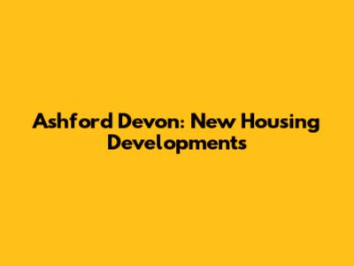 Ashford Devon: New Housing Developments