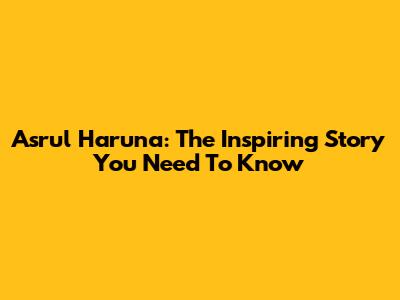 Asrul Haruna: The Inspiring Story You Need To Know
