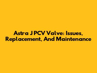 Astra J PCV Valve: Issues, Replacement, And Maintenance