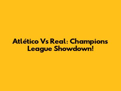 Atlético Vs Real: Champions League Showdown!