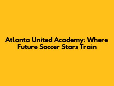Atlanta United Academy: Where Future Soccer Stars Train