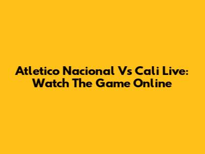 Atletico Nacional Vs Cali Live: Watch The Game Online