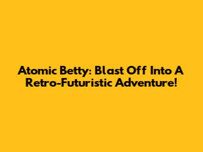 Atomic Betty: Blast Off Into A Retro-Futuristic Adventure!