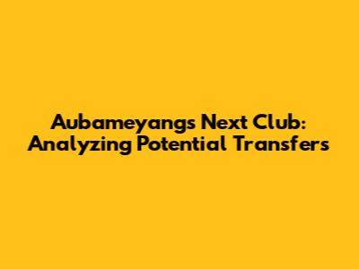 Aubameyang's Next Club: Analyzing Potential Transfers