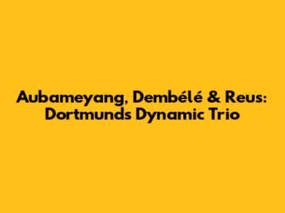 Aubameyang, Dembélé & Reus: Dortmund's Dynamic Trio