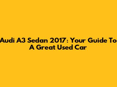 Audi A3 Sedan 2017: Your Guide To A Great Used Car