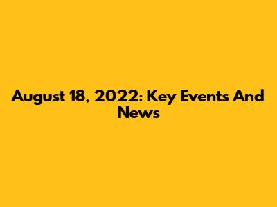August 18, 2022: Key Events And News