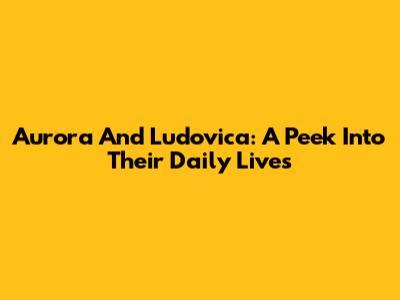 Aurora And Ludovica: A Peek Into Their Daily Lives