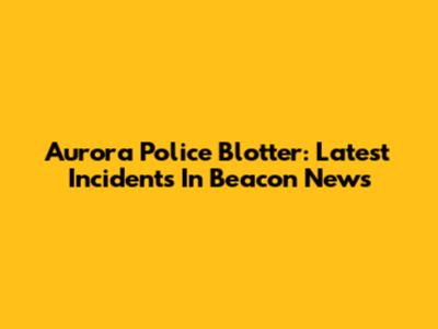 Aurora Police Blotter: Latest Incidents In Beacon News