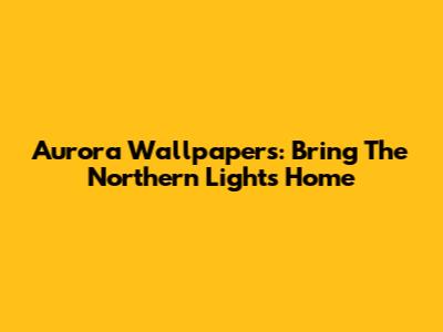 Aurora Wallpapers: Bring The Northern Lights Home