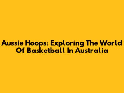 Aussie Hoops: Exploring The World Of Basketball In Australia