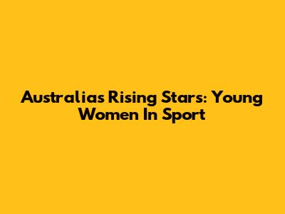 Australia's Rising Stars: Young Women In Sport
