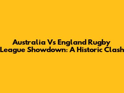 Australia Vs England Rugby League Showdown: A Historic Clash