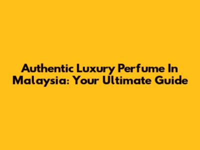 Authentic Luxury Perfume In Malaysia: Your Ultimate Guide