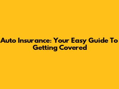 Auto Insurance: Your Easy Guide To Getting Covered