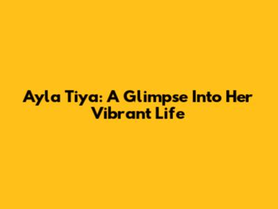 Ayla Tiya: A Glimpse Into Her Vibrant Life
