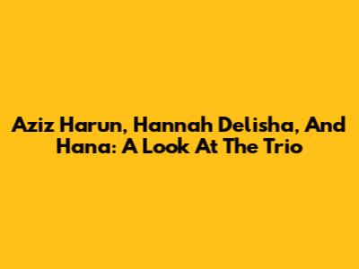 Aziz Harun, Hannah Delisha, And Hana: A Look At The Trio