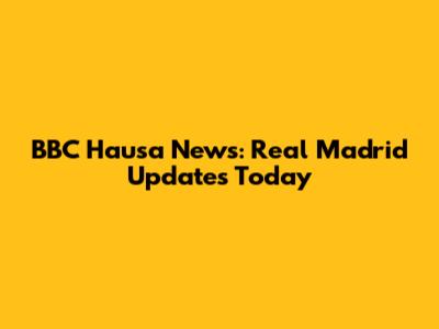 BBC Hausa News: Real Madrid Updates Today