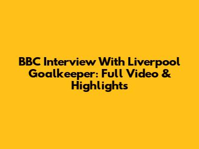 BBC Interview With Liverpool Goalkeeper: Full Video & Highlights