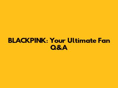 BLACKPINK: Your Ultimate Fan Q&A
