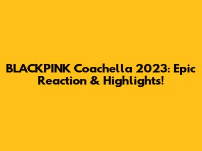 BLACKPINK Coachella 2023: Epic Reaction & Highlights!