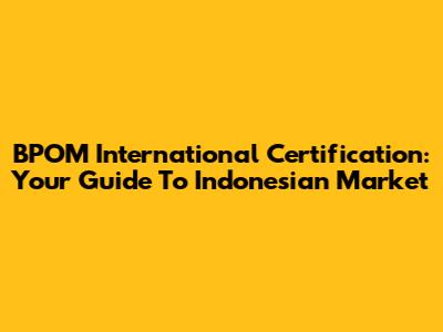 BPOM International Certification: Your Guide To Indonesian Market