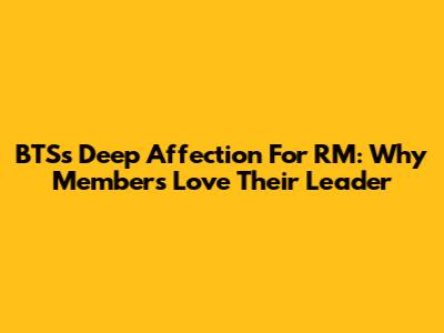 BTS's Deep Affection For RM: Why Members Love Their Leader