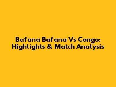 Bafana Bafana Vs Congo: Highlights & Match Analysis