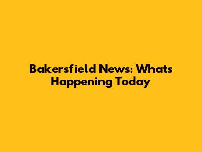 Bakersfield News: What's Happening Today