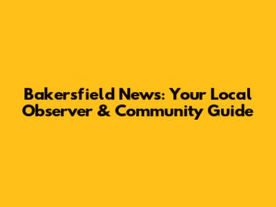 Bakersfield News: Your Local Observer & Community Guide