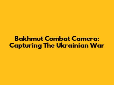 Bakhmut Combat Camera: Capturing The Ukrainian War