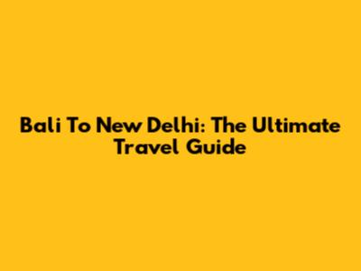 Bali To New Delhi: The Ultimate Travel Guide