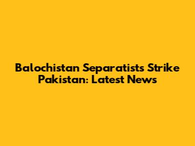 Balochistan Separatists Strike Pakistan: Latest News