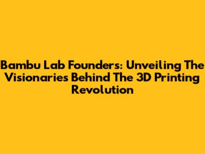 Bambu Lab Founders: Unveiling The Visionaries Behind The 3D Printing Revolution
