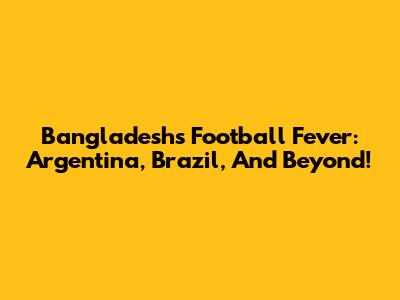 Bangladesh's Football Fever: Argentina, Brazil, And Beyond!