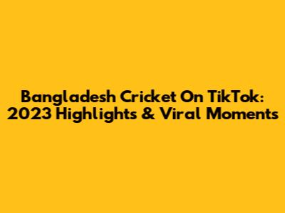 Bangladesh Cricket On TikTok: 2023 Highlights & Viral Moments